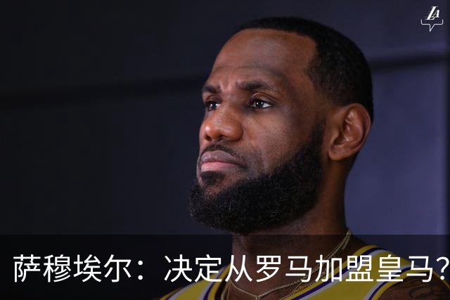 萨穆埃尔：决定从罗马加盟皇马？因为那是最适合我的选择